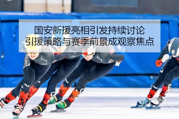 国安新援亮相引发持续讨论 引援策略与赛季前景成观察焦点